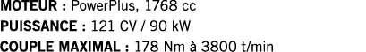 MOTEUR : PowerPlus, 1768 cc PUISSANCE : 121 CV   90 kW COUPLE MAXIMAL : 178 Nm à 3800 t min